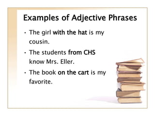 Examples of Adjective Phrases The girl  with the hat  is my cousin. The students  from CHS  know Mrs. Eller. The book  on the cart  is my favorite. 