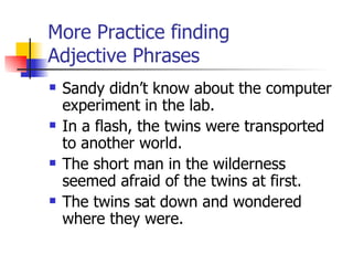 More Practice finding  Adjective Phrases Sandy didn’t know about the computer experiment in the lab. In a flash, the twins were transported to another world. The short man in the wilderness seemed afraid of the twins at first. The twins sat down and wondered where they were. 
