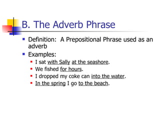 B. The Adverb Phrase Definition:  A Prepositional Phrase used as an adverb Examples: I sat  with Sally   at the seashore . We fished  for hours . I dropped my coke can  into the water . In the spring  I go  to the beach . 