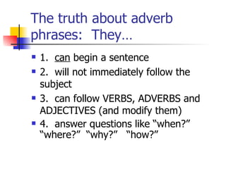 The truth about adverb phrases:  They… 1.  can  begin a sentence 2.  will not immediately follow the subject 3.  can follow VERBS, ADVERBS and ADJECTIVES (and modify them) 4.  answer questions like “when?”  “where?”  “why?”  “how?” 