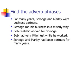 Find the adverb phrases For many years, Scrooge and Marley were business partners. Scrooge ran his business in a miserly way. Bob Cratchit worked for Scrooge. Bob had very little heat while he worked. Scrooge and Marley had been partners for many years. 
