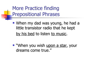More Practice finding Prepositional Phrases When my dad was young, he had a little transistor radio that he kept  by his bed  to listen  to music . “When you wish  upon a star , your dreams come true.” 