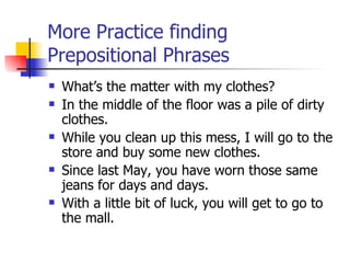 More Practice finding Prepositional Phrases What’s the matter with my clothes? In the middle of the floor was a pile of dirty clothes. While you clean up this mess, I will go to the store and buy some new clothes. Since last May, you have worn those same jeans for days and days. With a little bit of luck, you will get to go to the mall. 