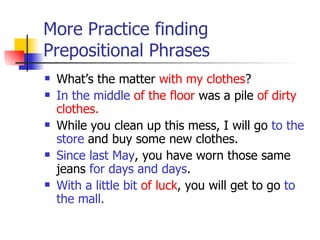 More Practice finding Prepositional Phrases What’s the matter  with my clothes ? In the middle   of the floor  was a pile  of dirty clothes. While you clean up this mess, I will go  to the store  and buy some new clothes. Since last May , you have worn those same jeans  for days and days . With a little bit   of luck , you will get to go  to the mall. 