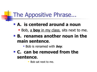 The Appositive Phrase... A.  is centered around a noun Bob,  a  boy  in my class , sits next to me. B.  renames another noun in the main sentence . Bob is renamed with  boy . C.  can be removed from the sentence . Bob sat next to me.  