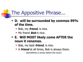 The Appositive Phrase... D.  will be surrounded by commas 99% of the time. Bob, my  friend , is nice. My friend  Bob  is nice. E.  Will MOST likely come AFTER the noun it renames. Bob, my best  friend , is nice. A  friend  at all times, Bob is always there. [Sometimes it comes before the noun] 