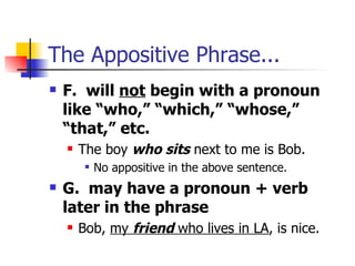 The Appositive Phrase... F.  will  not  begin with a pronoun like “who,” “which,” “whose,” “that,” etc.  The boy  who sits  next to me is Bob. No appositive in the above sentence. G.  may have a pronoun + verb later in the phrase Bob,  my  friend  who lives in LA , is nice. 