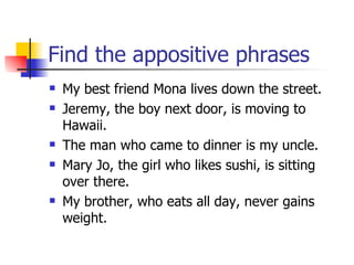 Find the appositive phrases My best friend Mona lives down the street. Jeremy, the boy next door, is moving to Hawaii. The man who came to dinner is my uncle. Mary Jo, the girl who likes sushi, is sitting over there. My brother, who eats all day, never gains weight. 