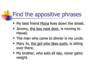 Find the appositive phrases My best friend  Mona  lives down the street. Jeremy,  the boy next door , is moving to Hawaii. The man who came to dinner is my uncle. Mary Jo,  the girl who likes sushi , is sitting over there. My brother, who eats all day, never gains weight. 