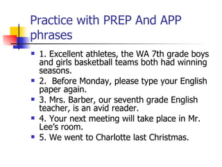 Practice with PREP And APP phrases 1. Excellent athletes, the WA 7th grade boys and girls basketball teams both had winning seasons. 2.  Before Monday, please type your English paper again. 3. Mrs. Barber, our seventh grade English teacher, is an avid reader. 4. Your next meeting will take place in Mr. Lee’s room. 5. We went to Charlotte last Christmas. 