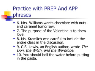 Practice with PREP And APP phrases 6. Mrs. Williams wants chocolate with nuts and caramel tomorrow. 7. The purpose of the Valentine is to show love. 8. Ms. Kramlich was careful to include the entire class in the discussion.  9. C.S. Lewis, an English author, wrote  The Lion, the Witch, and the Wardrobe .  10. You should boil the water before putting in the pasta.  