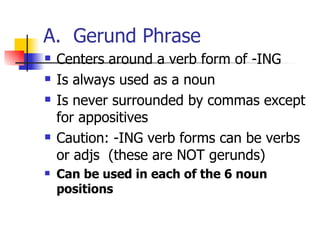 A.  Gerund Phrase Centers around a verb form of -ING Is always used as a noun Is never surrounded by commas except for appositives Caution: -ING verb forms can be verbs or adjs  (these are NOT gerunds) Can be used in each of the 6 noun positions 