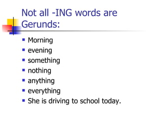 Not all -ING words are Gerunds: Morning evening something nothing anything everything She is driving to school today. 