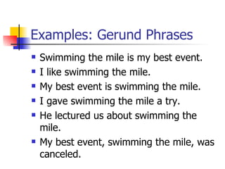 Examples: Gerund Phrases Swimming the mile is my best event. I like swimming the mile. My best event is swimming the mile. I gave swimming the mile a try. He lectured us about swimming the mile. My best event, swimming the mile, was canceled. 