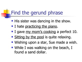 Find the gerund phrase His sister was dancing in the show. I hate  practicing the piano . I gave  my mom’s cooking  a perfect 10. Sitting by the pool  is quite relaxing. Wishing upon a star, Sue made a wish. While I was walking on the beach, I found a sand dollar. 