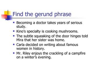 Find the gerund phrase Becoming a doctor takes years of serious study. Kino’s specialty is cooking mushrooms. The subtle squeaking of the door hinges told Mira that her sister was home. Carla decided on writing about famous women in history. Mr. Riley enjoys the crackling of a campfire on a winter’s evening. 
