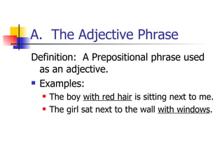 A.  The Adjective Phrase Definition:  A Prepositional phrase used as an adjective. Examples: The boy  with red hair  is sitting next to me. The girl sat next to the wall  with windows . 