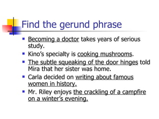 Find the gerund phrase Becoming a doctor  takes years of serious study. Kino’s specialty is  cooking mushrooms . The subtle squeaking of the door hinges  told Mira that her sister was home. Carla decided on  writing about famous women in history. Mr. Riley enjoys  the crackling of a campfire on a winter’s evening. 