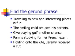 Find the gerund phrase Traveling to new and interesting places is fun. The smiling child amused his parents. Give playing golf another chance. Pam is studying for her French exam. Holding onto the kite, Jeremy received a cut. 