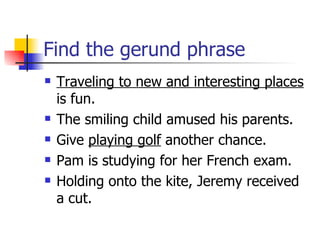 Find the gerund phrase Traveling to new and interesting places  is fun. The smiling child amused his parents. Give  playing golf  another chance. Pam is studying for her French exam. Holding onto the kite, Jeremy received a cut. 