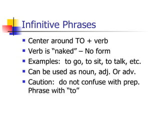Infinitive Phrases Center around TO + verb Verb is “naked” – No form Examples:  to go, to sit, to talk, etc. Can be used as noun, adj. Or adv. Caution:  do not confuse with prep. Phrase with “to” 