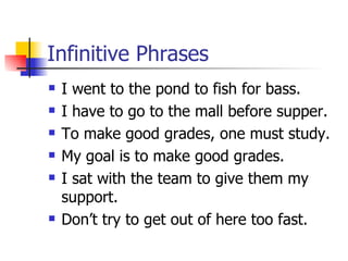 Infinitive Phrases I went to the pond to fish for bass. I have to go to the mall before supper. To make good grades, one must study. My goal is to make good grades. I sat with the team to give them my support. Don’t try to get out of here too fast. 