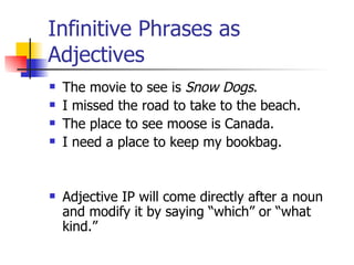 Infinitive Phrases as Adjectives The movie to see is  Snow Dogs . I missed the road to take to the beach. The place to see moose is Canada. I need a place to keep my bookbag. Adjective IP will come directly after a noun and modify it by saying “which” or “what kind.” 