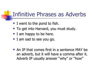 Infinitive Phrases as Adverbs I went to the pond to fish. To get into Harvard, you must study. I am happy to be here. I am sad to see you go. An IP that comes first in a sentence MAY be an adverb, but it will have a comma after it.  Adverb IP usually answer “why” or “how” 