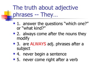 The truth about adjective phrases -- They… 1.  answer the questions “which one?”  or “what kind?” 2.  always come after the nouns they modify 3.  are  ALWAYS  adj. phrases after a subject 4.  never begin a sentence 5.  never come right after a verb 