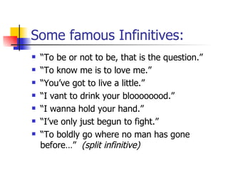 Some famous Infinitives: “ To be or not to be, that is the question.” “ To know me is to love me.” “ You’ve got to live a little.” “ I vant to drink your bloooooood.” “ I wanna hold your hand.” “ I’ve only just begun to fight.” “ To boldly go where no man has gone before…”  (split infinitive) 