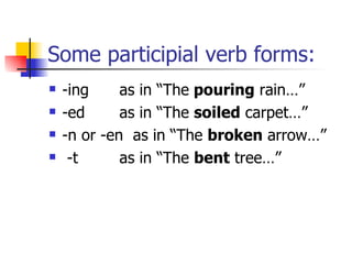 Some participial verb forms: -ing as in “The  pouring  rain…” -ed as in “The  soiled  carpet…” -n or -en  as in “The  broken  arrow…” -t as in “The  bent  tree…” 