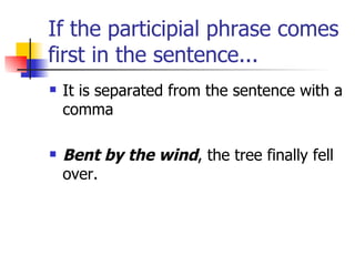 If the participial phrase comes first in the sentence... It is separated from the sentence with a comma Bent by the wind , the tree finally fell over. 