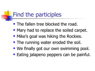 Find the participles The fallen tree blocked the road. Mary had to replace the soiled carpet. Mike’s goal was hiking the Rockies. The running water eroded the soil. We finally got our own swimming pool. Eating jalapeno peppers can be painful. 