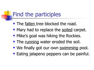 Find the participles The  fallen  tree blocked the road. Mary had to replace the  soiled  carpet. Mike’s goal was hiking the Rockies. The  running  water eroded the soil. We finally got our own  swimming  pool. Eating jalapeno peppers can be painful. 