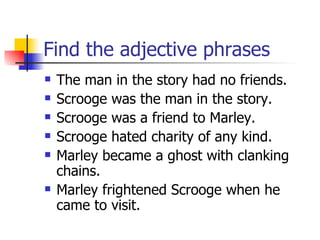 Find the adjective phrases The man in the story had no friends. Scrooge was the man in the story. Scrooge was a friend to Marley. Scrooge hated charity of any kind. Marley became a ghost with clanking chains. Marley frightened Scrooge when he came to visit. 