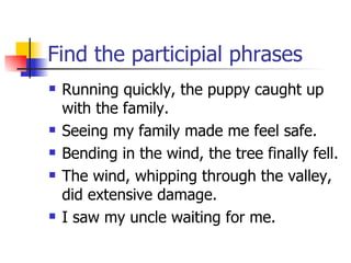 Find the participial phrases Running quickly, the puppy caught up with the family. Seeing my family made me feel safe. Bending in the wind, the tree finally fell. The wind, whipping through the valley, did extensive damage. I saw my uncle waiting for me.  