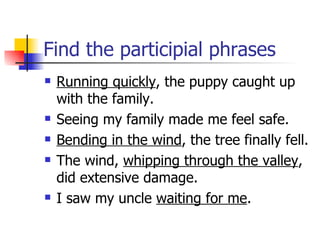 Find the participial phrases Running quickly , the puppy caught up with the family. Seeing my family made me feel safe. Bending in the wind , the tree finally fell. The wind,  whipping through the valley , did extensive damage. I saw my uncle  waiting for me .  