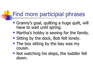 Find more participial phrases Granny’s goal, quilting a huge quilt, will have to wait until spring. Martha’s hobby is sewing for the family. Sitting by the dock, Bob felt lonely. The boy sitting by the bay was my cousin. Not watching his steps, the toddler fell down. 