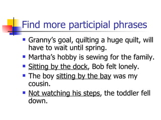 Find more participial phrases Granny’s goal, quilting a huge quilt, will have to wait until spring. Martha’s hobby is sewing for the family. Sitting by the dock , Bob felt lonely. The boy  sitting by the bay  was my cousin. Not watching his steps , the toddler fell down. 