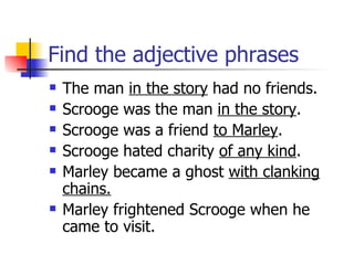 Find the adjective phrases The man  in the story  had no friends. Scrooge was the man  in the story . Scrooge was a friend  to Marley . Scrooge hated charity  of any kind . Marley became a ghost  with clanking chains. Marley frightened Scrooge when he came to visit. 
