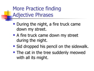 More Practice finding  Adjective Phrases During the night, a fire truck came down my street. A fire truck came down my street during the night. Sid dropped his pencil on the sidewalk. The cat in the tree suddenly meowed with all its might. 