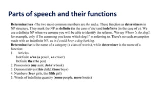 Parts of speech and their functions
Determinatives -The two most common members are the and a. These function as determiners in
NP structure. They mark the NP as definite (in the case of the) and indefinite (in the case of a). We
use a definite NP when we assume you will be able to identify the referent. We say Where 's the dog?,
for example, only if I'm assuming you know which dog I ' m referring to. There's no such assumption
made with an indefinite NP, as in I could hear a dog barking.
Determinative is the name of a category (a class of words), while determiner is the name of a
function:
1. Articles
Indefinite a/an (a pencil, an eraser)
Definite the (the pen)
2. Possessives (my aunt, John’s book)
3. Demonstratives (this child, those boys)
4. Numbers (four girls, the fifth girl)
5. Words of indefinite quantity (some people, more books)
 