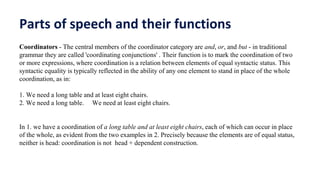 Parts of speech and their functions
Coordinators - The central members of the coordinator category are and, or, and but - in traditional
grammar they are called 'coordinating conjunctions' . Their function is to mark the coordination of two
or more expressions, where coordination is a relation between elements of equal syntactic status. This
syntactic equality is typically reflected in the ability of any one element to stand in place of the whole
coordination, as in:
1. We need a long table and at least eight chairs.
2. We need a long table. We need at least eight chairs.
In 1. we have a coordination of a long table and at least eight chairs, each of which can occur in place
of the whole, as evident from the two examples in 2. Precisely because the elements are of equal status,
neither is head: coordination is not head + dependent construction.
 
