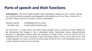 Parts of speech and their functions
Subordinators - The most central members of the subordinator category are that, whether, and one
use of if- the one that is generally interchangeable with whether (as in I don 't know whether/if it 's
possible). These words serve to mark a clause as subordinate.
MAIN CLAUSE SUBORDINATE CLAUSE
He did his best. I realize [that he did his best].
He did his best is a main clause, one which, in this example, forms a sentence by itself. Addition of
the subordinator that changes it into a subordinate clause. Subordinate clauses characteristically
function as a dependent element within the structure of a larger clause. In that he did his best is a
dependent of the verb realize, and hence is part of the larger clause I realize that he did his best. That
is often optional: in I realize he did his best the clause he did his best is still subordinate, but it is not
overtly marked as such in its own structure.
 