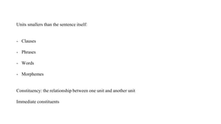 Units smallers than the sentence itself:
- Clauses
- Phrases
- Words
- Morphemes
Constituency: the relationship between one unit and another unit
Immediate constituents
 