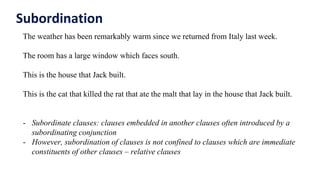 Subordination
The weather has been remarkably warm since we returned from Italy last week.
The room has a large window which faces south.
This is the house that Jack built.
This is the cat that killed the rat that ate the malt that lay in the house that Jack built.
- Subordinate clauses: clauses embedded in another clauses often introduced by a
subordinating conjunction
- However, subordination of clauses is not confined to clauses which are immediate
constituents of other clauses – relative clauses
 
