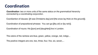 Coordination
Coordination: two or more units of the same status on the grammatical hierarchy
connected by a coordinating conjunction.
Coordiantion of clauses: [[It was Christams day] and [the snow lay thick on the ground]].
Coordination of prepositional phrases: You can go [[Iby air] or [by rain]].
Coordination of nouns: His [[son] and [daughter]] live in London.
The colors of the rainbow are blue, green, yellow, orange, red, indigo...
The positive integers are one, two, three, four, five, six, seven,...
 