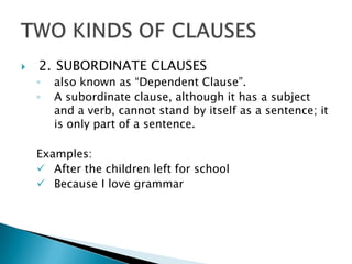    2. SUBORDINATE CLAUSES
    ◦   also known as “Dependent Clause”.
    ◦   A subordinate clause, although it has a subject
        and a verb, cannot stand by itself as a sentence; it
        is only part of a sentence.

    Examples:
     After the children left for school
     Because I love grammar
 