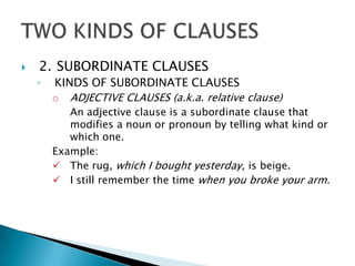    2. SUBORDINATE CLAUSES
    ◦   KINDS OF SUBORDINATE CLAUSES
        o ADJECTIVE CLAUSES (a.k.a. relative clause)
           An adjective clause is a subordinate clause that
           modifies a noun or pronoun by telling what kind or
           which one.
        Example:
         The rug, which I bought yesterday, is beige.
         I still remember the time when you broke your arm.
 