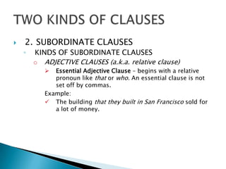    2. SUBORDINATE CLAUSES
    ◦   KINDS OF SUBORDINATE CLAUSES
        o ADJECTIVE CLAUSES (a.k.a. relative clause)
             Essential Adjective Clause – begins with a relative
              pronoun like that or who. An essential clause is not
              set off by commas.
           Example:
            The building that they built in San Francisco sold for
              a lot of money.
 